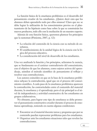 Bases teóricas y ﬁlosóﬁcas de la formación de las competencias
43
La función básica de la enseñanza problémica es el desarrollo del
pensamiento creador de los estudiantes. ¿Quiere decir esto que los
alumnos deben aprenderlo todo por ellos mismos? Claro que no: se
debe lograr la utilización de los conocimientos previos en el plan-
teamiento de las hipótesis como base sobre la que se construirán los
nuevos productos, todo ello con la mediación de un maestro experto.
Además de esta función básica, queremos plantear los principios
que la sustentan (Pimienta, 2007, p. 12):
La relación del contenido de la ciencia con su método de en-
señanza.
El establecimiento de la unidad lógica de la ciencia con la ló-
gica del proceso educativo.
La consideración del nivel de desarrollo de los estudiantes.
Una vez analizada la función y los principios, aclaramos la esencia,
que se fundamenta en el carácter contradictorio del conocimiento,
con el objetivo de que los alumnos, como sujetos activos del apren-
dizaje, asimilen el método cientíﬁco de pensamiento al reﬂejar y
resolver esas contradicciones.
Los autores coinciden en que en la base de la enseñanza problé-
mica subyace la contradicción, igual que en el proceso del conoci-
miento cientíﬁco. A cada paso de la enseñanza problémica aparecen
la contradicción, las contrariedades entre el contenido del material
docente, la enseñanza y el aprendizaje; pero el eje principal es el ni-
vel de independencia y actividad constructiva de los estudiantes en
grupos colaborativos.
No obstante, para lograr este tipo de enseñanza se debe promo-
ver el pensamiento constructivo creador durante el proceso de ense-
ñanza-aprendizaje, teniendo en cuenta algunas condiciones:
Encontrar en el material docente tareas y preguntas que por su
contenido puedan representar problemas para los estudiantes.
Organizar ante los estudiantes situaciones tales que revelen las
contradicciones.
•
•
•
•
•
 