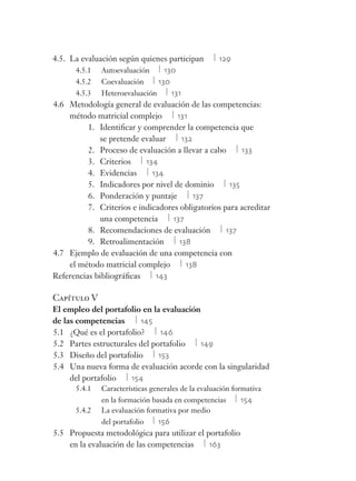 4.5. La evaluación según quienes participan 129
4.5.1 Autoevaluación 130
4.5.2 Coevaluación 130
4.5.3 Heteroevaluación 131
4.6 Metodología general de evaluación de las competencias:
método matricial complejo 131
1. Identiﬁcar y comprender la competencia que
se pretende evaluar 132
2. Proceso de evaluación a llevar a cabo 133
3. Criterios 134
4. Evidencias 134
5. Indicadores por nivel de dominio 135
6. Ponderación y puntaje 137
7. Criterios e indicadores obligatorios para acreditar
una competencia 137
8. Recomendaciones de evaluación 137
9. Retroalimentación 138
4.7 Ejemplo de evaluación de una competencia con
el método matricial complejo 138
Referencias bibliográﬁcas 143
Capítulo V
El empleo del portafolio en la evaluación
de las competencias 145
5.1 ¿Qué es el portafolio? 146
5.2 Partes estructurales del portafolio 149
5.3 Diseño del portafolio 153
5.4 Una nueva forma de evaluación acorde con la singularidad
del portafolio 154
5.4.1 Características generales de la evaluación formativa
en la formación basada en competencias 154
5.4.2 La evaluación formativa por medio
del portafolio 156
5.5 Propuesta metodológica para utilizar el portafolio
en la evaluación de las competencias 163
 