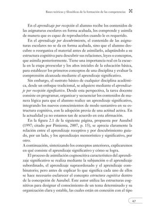 Bases teóricas y ﬁlosóﬁcas de la formación de las competencias
47
En el aprendizaje por recepción el alumno recibe los contenidos de
las asignaturas escolares en forma acabada, los comprende y asimila
de manera que es capaz de reproducirlos cuando le es requerido.
En el aprendizaje por descubrimiento, el contenido de las asigna-
turas escolares no se da en forma acabada, sino que el alumno des-
cubre o reorganiza el material antes de asimilarlo, adaptándolo a su
estructura cognitiva para descubrir sus relaciones, leyes o conceptos,
que asimila posteriormente. Tiene una importancia real en la escue-
la en la etapa preescolar y los años iniciales de la educación básica,
para establecer los primeros conceptos de una disciplina y evaluar la
comprensión alcanzada mediante el aprendizaje signiﬁcativo.
Sin embargo, el sustrato básico de cualquier disciplina académi-
ca, desde un enfoque tradicional, se adquiere mediante el aprendiza-
je por recepción signiﬁcativo. Desde esta perspectiva, la tarea docente
consiste en programar, organizar y secuenciar los contenidos de ma-
nera lógica para que el alumno realice un aprendizaje signiﬁcativo,
integrando los nuevos conocimientos de modo sustantivo en su es-
tructura cognitiva, con la adopción previa de una actitud activa. En
la actualidad ya no estamos tan de acuerdo en esta aﬁrmación.
En la ﬁgura 2.1 de la siguiente página, propuesta por Ausubel
(1997; citado por Pimienta, 2007, p. 15), se aprecia claramente la
relación entre el aprendizaje receptivo y por descubrimiento guia-
do, por un lado, y los aprendizajes memorístico y signiﬁcativo, por
otro.
A continuación, sintetizando los conceptos anteriores, explicaremos
en qué consiste el aprendizaje signiﬁcativo y cómo se logra.
El proceso de asimilación cognoscitiva característico del aprendi-
zaje signiﬁcativo se realiza mediante la subjunción o el aprendizaje
subordinado, el aprendizaje supraordenado y el aprendizaje com-
binatorio; pero antes de explicar lo que signiﬁca cada uno de ellos
se hace necesario esclarecer el concepto estructura cognitiva dentro
de la concepción de Ausubel. Este autor utiliza las estructuras cog-
nitivas para designar el conocimiento de un tema determinado y su
organización clara y estable, las cuales están en conexión con el tipo
 
