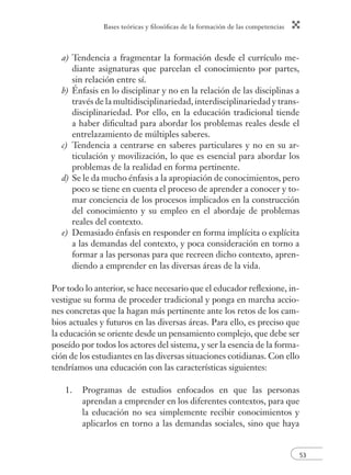Bases teóricas y ﬁlosóﬁcas de la formación de las competencias
53
a) Tendencia a fragmentar la formación desde el currículo me-
diante asignaturas que parcelan el conocimiento por partes,
sin relación entre sí.
b) Énfasis en lo disciplinar y no en la relación de las disciplinas a
través de la multidisciplinariedad, interdisciplinariedad y trans-
disciplinariedad. Por ello, en la educación tradicional tiende
a haber diﬁcultad para abordar los problemas reales desde el
entrelazamiento de múltiples saberes.
c) Tendencia a centrarse en saberes particulares y no en su ar-
ticulación y movilización, lo que es esencial para abordar los
problemas de la realidad en forma pertinente.
d) Se le da mucho énfasis a la apropiación de conocimientos, pero
poco se tiene en cuenta el proceso de aprender a conocer y to-
mar conciencia de los procesos implicados en la construcción
del conocimiento y su empleo en el abordaje de problemas
reales del contexto.
e) Demasiado énfasis en responder en forma implícita o explícita
a las demandas del contexto, y poca consideración en torno a
formar a las personas para que recreen dicho contexto, apren-
diendo a emprender en las diversas áreas de la vida.
Por todo lo anterior, se hace necesario que el educador reﬂexione, in-
vestigue su forma de proceder tradicional y ponga en marcha accio-
nes concretas que la hagan más pertinente ante los retos de los cam-
bios actuales y futuros en las diversas áreas. Para ello, es preciso que
la educación se oriente desde un pensamiento complejo, que debe ser
poseído por todos los actores del sistema, y ser la esencia de la forma-
ción de los estudiantes en las diversas situaciones cotidianas. Con ello
tendríamos una educación con las características siguientes:
1. Programas de estudios enfocados en que las personas
aprendan a emprender en los diferentes contextos, para que
la educación no sea simplemente recibir conocimientos y
aplicarlos en torno a las demandas sociales, sino que haya
 