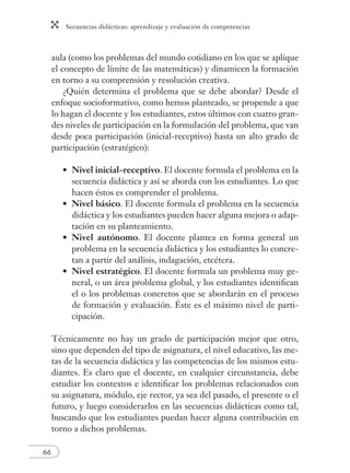 Secuencias didácticas: aprendizaje y evaluación de competencias
66
aula (como los problemas del mundo cotidiano en los que se aplique
el concepto de límite de las matemáticas) y dinamicen la formación
en torno a su comprensión y resolución creativa.
¿Quién determina el problema que se debe abordar? Desde el
enfoque socioformativo, como hemos planteado, se propende a que
lo hagan el docente y los estudiantes, estos últimos con cuatro gran-
des niveles de participación en la formulación del problema, que van
desde poca participación (inicial-receptivo) hasta un alto grado de
participación (estratégico):
Nivel inicial-receptivo. El docente formula el problema en la
secuencia didáctica y así se aborda con los estudiantes. Lo que
hacen éstos es comprender el problema.
Nivel básico. El docente formula el problema en la secuencia
didáctica y los estudiantes pueden hacer alguna mejora o adap-
tación en su planteamiento.
Nivel autónomo. El docente plantea en forma general un
problema en la secuencia didáctica y los estudiantes lo concre-
tan a partir del análisis, indagación, etcétera.
Nivel estratégico. El docente formula un problema muy ge-
neral, o un área problema global, y los estudiantes identiﬁcan
el o los problemas concretos que se abordarán en el proceso
de formación y evaluación. Éste es el máximo nivel de parti-
cipación.
Técnicamente no hay un grado de participación mejor que otro,
sino que dependen del tipo de asignatura, el nivel educativo, las me-
tas de la secuencia didáctica y las competencias de los mismos estu-
diantes. Es claro que el docente, en cualquier circunstancia, debe
estudiar los contextos e identiﬁcar los problemas relacionados con
su asignatura, módulo, eje rector, ya sea del pasado, el presente o el
futuro, y luego considerarlos en las secuencias didácticas como tal,
buscando que los estudiantes puedan hacer alguna contribución en
torno a dichos problemas.
•
•
•
•
 