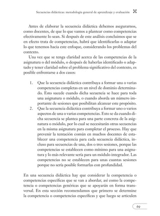 Secuencias didácticas: metodología general de aprendizaje y evaluación
69
Antes de elaborar la secuencia didáctica debemos asegurarnos,
como docentes, de que lo que vamos a plantear como competencias
efectivamente lo sean. Si después de este análisis concluimos que se
en efecto trata de competencias, habrá que identiﬁcarlas o adaptar
lo que tenemos hacia este enfoque, considerando los problemas del
contexto.
Una vez que se tenga claridad acerca de las competencias de la
asignatura o del módulo, o después de haberlas identiﬁcado o adap-
tado y tener claridad sobre el problema signiﬁcativo del contexto, es
posible enfrentarse a dos casos:
1. Que la secuencia didáctica contribuya a formar una o varias
competencias completas en un nivel de dominio determina-
do. Esto sucede cuando dicha secuencia se hace para toda
una asignatura o módulo, o cuando aborda un número im-
portante de sesiones que posibilitan alcanzar este propósito.
2. Que la secuencia didáctica contribuya a formar uno o varios
aspectos de una o varias competencias. Esto se da cuando di-
cha secuencia se plantea para una parte concreta de la asig-
natura o módulo, por lo cual se necesitarán otras secuencias
en la misma asignatura para completar el proceso. Hay que
prevenir la tentación común en muchos docentes de esta-
blecer una competencia para cada secuencia didáctica, in-
cluso para secuencias de una, dos o tres sesiones, porque las
competencias se establecen como mínimo para una asigna-
tura y lo más relevante sería para un módulo integrador. Las
competencias no se establecen para unas cuantas sesiones
porque no sería posible formarlas con profundidad.
En una secuencia didáctica hay que considerar la competencia o
competencias especíﬁcas que se van a abordar, así como la compe-
tencia o competencias genéricas que se apoyarán en forma trans-
versal. En esta sección recomendamos que primero se determine
la competencia o competencias especíﬁcas y que luego se articulen
 