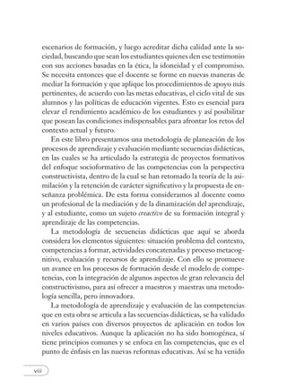 viii
escenarios de formación, y luego acreditar dicha calidad ante la so-
ciedad, buscando que sean los estudiantes quienes den ese testimonio
con sus acciones basadas en la ética, la idoneidad y el compromiso.
Se necesita entonces que el docente se forme en nuevas maneras de
mediar la formación y que aplique los procedimientos de apoyo más
pertinentes, de acuerdo con las metas educativas, el ciclo vital de sus
alumnos y las políticas de educación vigentes. Esto es esencial para
elevar el rendimiento académico de los estudiantes y así posibilitar
que posean las condiciones indispensables para afrontar los retos del
contexto actual y futuro.
En este libro presentamos una metodología de planeación de los
procesos de aprendizaje y evaluación mediante secuencias didácticas,
en las cuales se ha articulado la estrategia de proyectos formativos
del enfoque socioformativo de las competencias con la perspectiva
constructivista, dentro de la cual se han retomado la teoría de la asi-
milación y la retención de carácter signiﬁcativo y la propuesta de en-
señanza problémica. De esta forma consideramos al docente como
un profesional de la mediación y de la dinamización del aprendizaje,
y al estudiante, como un sujeto creactivo de su formación integral y
aprendizaje de las competencias.
La metodología de secuencias didácticas que aquí se aborda
considera los elementos siguientes: situación problema del contexto,
competencias a formar, actividades concatenadas y proceso metacog-
nitivo, evaluación y recursos de aprendizaje. Con ello se promueve
un avance en los procesos de formación desde el modelo de compe-
tencias, con la integración de algunos aspectos de gran relevancia del
constructivismo, para así ofrecer a maestros y maestras una metodo-
logía sencilla, pero innovadora.
La metodología de aprendizaje y evaluación de las competencias
que en esta obra se articula a las secuencias didácticas, se ha validado
en varios países con diversos proyectos de aplicación en todos los
niveles educativos. Aunque la aplicación no ha sido homogénea, sí
tiene principios comunes y se enfoca en las competencias, que es el
punto de énfasis en las nuevas reformas educativas. Así se ha venido
 