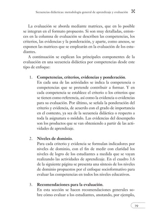 Secuencias didácticas: metodología general de aprendizaje y evaluación
79
La evaluación se aborda mediante matrices, que en lo posible
se integran en el formato propuesto. Si son muy detalladas, enton-
ces en la columna de evaluación se describen las competencias, los
criterios, las evidencias y la ponderación, y aparte, como anexos, se
exponen las matrices que se emplearán en la evaluación de los estu-
diantes.
A continuación se explican los principales componentes de la
evaluación en una secuencia didáctica por competencias desde este
tipo de enfoque:
1. Competencias, criterios, evidencias y ponderación.
En cada una de las actividades se indica la competencia o
competencias que se pretende contribuir a formar. Y en
cada competencia se establece el criterio o los criterios que
se tienen como referencia, así como la evidencia o evidencias
para su evaluación. Por último, se señala la ponderación del
criterio y evidencia, de acuerdo con el grado de importancia
en el contexto, ya sea de la secuencia didáctica o respecto a
toda la asignatura o módulo. Las evidencias del desempeño
son los productos que se van obteniendo a partir de las acti-
vidades de aprendizaje.
2. Niveles de dominio.
Para cada criterio y evidencia se formulan indicadores por
niveles de dominio, con el ﬁn de medir con claridad los
niveles de logro de los estudiantes a medida que se vayan
realizando las actividades de aprendizaje. En el cuadro 3.6
de la siguiente página se presenta una síntesis de los niveles
de dominio propuestos por el enfoque socioformativo para
evaluar las competencias en todos los niveles educativos.
3. Recomendaciones para la evaluación.
En esta sección se hacen recomendaciones generales so-
bre cómo evaluar a los estudiantes, anotando, por ejemplo,
 