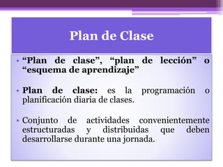 Plan de Clase
• “Plan de clase”, “plan de lección” o
“esquema de aprendizaje”
• Plan de clase: es la programación o
planificación diaria de clases.
• Conjunto de actividades convenientemente
estructuradas y distribuidas que deben
desarrollarse durante una jornada.
 