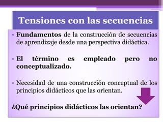 Tensiones con las secuencias
• Fundamentos de la construcción de secuencias
de aprendizaje desde una perspectiva didáctica.
• El término es empleado pero no
conceptualizado.
• Necesidad de una construcción conceptual de los
principios didácticos que las orientan.
¿Qué principios didácticos las orientan?
 
