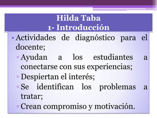 Hilda Taba
1- Introducción
• Actividades de diagnóstico para el
docente;
▫ Ayudan a los estudiantes a
conectarse con sus experiencias;
▫ Despiertan el interés;
▫ Se identifican los problemas a
tratar;
▫ Crean compromiso y motivación.
 