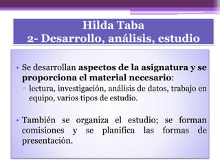 Hilda Taba
2- Desarrollo, análisis, estudio
• Se desarrollan aspectos de la asignatura y se
proporciona el material necesario:
▫ lectura, investigación, análisis de datos, trabajo en
equipo, varios tipos de estudio.
• También se organiza el estudio; se forman
comisiones y se planifica las formas de
presentación.
 