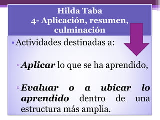 Hilda Taba
4- Aplicación, resumen,
culminación
•Actividades destinadas a:
▫Aplicar lo que se ha aprendido,
▫Evaluar o a ubicar lo
aprendido dentro de una
estructura más amplia.
 