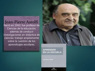 Jean-Pierre Astolfi
Nació en 1943, fue profesor de
Ciencias de la educación,
además de conducir
investigaciones en didáctica de
ciencias; trabajó ampliamente
sobre la cuestión de los
aprendizajes escolares.
 