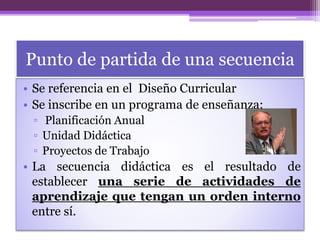 Punto de partida de una secuencia
• Se referencia en el Diseño Curricular
• Se inscribe en un programa de enseñanza:
▫ Planificación Anual
▫ Unidad Didáctica
▫ Proyectos de Trabajo
• La secuencia didáctica es el resultado de
establecer una serie de actividades de
aprendizaje que tengan un orden interno
entre sí.
 
