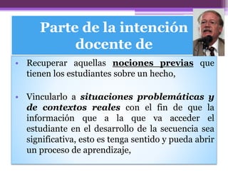 Parte de la intención
docente de
• Recuperar aquellas nociones previas que
tienen los estudiantes sobre un hecho,
• Vincularlo a situaciones problemáticas y
de contextos reales con el fin de que la
información que a la que va acceder el
estudiante en el desarrollo de la secuencia sea
significativa, esto es tenga sentido y pueda abrir
un proceso de aprendizaje,
 
