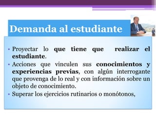 Demanda al estudiante
• Proyectar lo que tiene que realizar el
estudiante.
• Acciones que vinculen sus conocimientos y
experiencias previas, con algún interrogante
que provenga de lo real y con información sobre un
objeto de conocimiento.
• Superar los ejercicios rutinarios o monótonos,
 