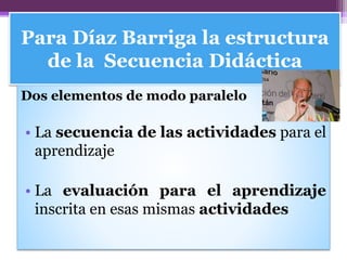 Para Díaz Barriga la estructura
de la Secuencia Didáctica
Dos elementos de modo paralelo
• La secuencia de las actividades para el
aprendizaje
• La evaluación para el aprendizaje
inscrita en esas mismas actividades
 