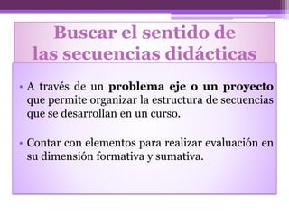 Buscar el sentido de
las secuencias didácticas
• A través de un problema eje o un proyecto
que permite organizar la estructura de secuencias
que se desarrollan en un curso.
• Contar con elementos para realizar evaluación en
su dimensión formativa y sumativa.
 