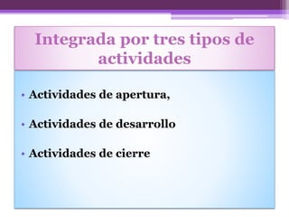 Integrada por tres tipos de
actividades
• Actividades de apertura,
• Actividades de desarrollo
• Actividades de cierre
 