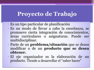 Proyecto de Trabajo
▫ Es un tipo particular de planificación
▫ Es un modo de llevar a cabo la enseñanza, se
promueve cierta integración de conocimientos,
áreas curriculares o asignaturas. Puede ser
multidisciplinar.
▫ Parte de un problema/situación que se desea
modificar o de un producto que se desea
obtener.
▫ El eje organizador es la elaboración de un
producto. Tiende a desarrollar el “saber hacer”
 