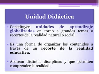 Unidad Didáctica
• Constituyen unidades de aprendizaje
globalizadas en torno a grandes temas o
recortes de la realidad natural o social.
• Es una forma de organizar los contenidos a
través de un recorte de la realidad
educativa.
• Abarcan distintas disciplinas y que permiten
comprender la realidad.
 
