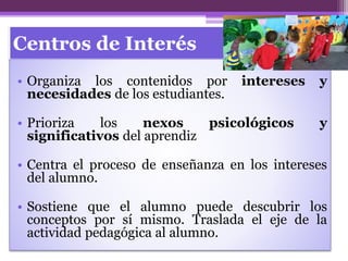 Centros de Interés
• Organiza los contenidos por intereses y
necesidades de los estudiantes.
• Prioriza los nexos psicológicos y
significativos del aprendiz
• Centra el proceso de enseñanza en los intereses
del alumno.
• Sostiene que el alumno puede descubrir los
conceptos por sí mismo. Traslada el eje de la
actividad pedagógica al alumno.
 