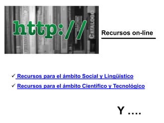 Recursos on-line
 Recursos para el ámbito Social y Lingüístico
 Recursos para el ámbito Científico y Tecnológico
Y ….
 