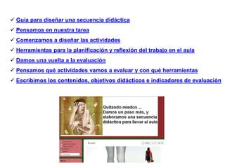  Guía para diseñar una secuencia didáctica
 Pensamos en nuestra tarea
 Comenzamos a diseñar las actividades
 Herramientas para la planificación y reflexión del trabajo en el aula
 Damos una vuelta a la evaluación
 Pensamos qué actividades vamos a evaluar y con qué herramientas
 Escribimos los contenidos, objetivos didácticos e indicadores de evaluación
 
