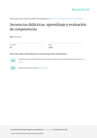 See	discussions,	stats,	and	author	profiles	for	this	publication	at:	https://www.researchgate.net/publication/287206904
Secuencias	didácticas:	aprendizaje	y	evaluación
de	competencias
Book	·	May	2010
CITATIONS
42
READS
1,915
Some	of	the	authors	of	this	publication	are	also	working	on	these	related	projects:
Formación	y	evaluación	de	directivos	de	centros	escolares	para	la	sociedad	del	conocimiento.	View
project
Doctorado	en	Socioformación	View	project
All	content	following	this	page	was	uploaded	by	Sergio	Tobon	on	18	December	2015.
The	user	has	requested	enhancement	of	the	downloaded	file.
 