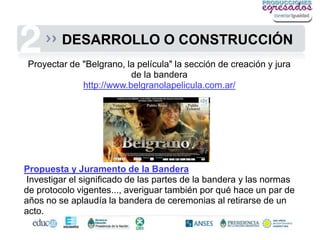 DESARROLLO O CONSTRUCCIÓN
Proyectar de "Belgrano, la película" la sección de creación y jura
                         de la bandera
             http://www.belgranolapelicula.com.ar/




Propuesta y Juramento de la Bandera
Investigar el significado de las partes de la bandera y las normas
de protocolo vigentes..., averiguar también por qué hace un par de
años no se aplaudía la bandera de ceremonias al retirarse de un
acto.
 