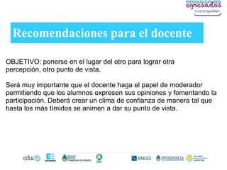 Recomendaciones para el docente

OBJETIVO: ponerse en el lugar del otro para lograr otra
percepción, otro punto de vista.

Será muy importante que el docente haga el papel de moderador
permitiendo que los alumnos expresen sus opiniones y fomentando la
participación. Deberá crear un clima de confianza de manera tal que
hasta los más tímidos se animen a dar su punto de vista.
 