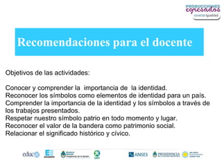 Recomendaciones para el docente

Objetivos de las actividades:

Conocer y comprender la importancia de la identidad.
Reconocer los símbolos como elementos de identidad para un país.
Comprender la importancia de la identidad y los símbolos a través de
los trabajos presentados.
Respetar nuestro símbolo patrio en todo momento y lugar.
Reconocer el valor de la bandera como patrimonio social.
Relacionar el significado histórico y cívico.
 