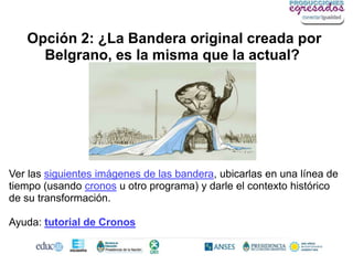 Opción 2: ¿La Bandera original creada por
     Belgrano, es la misma que la actual?




Ver las siguientes imágenes de las bandera, ubicarlas en una línea de
tiempo (usando cronos u otro programa) y darle el contexto histórico
de su transformación.

Ayuda: tutorial de Cronos
 