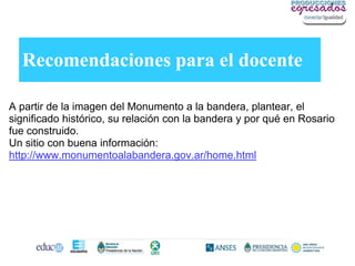 Recomendaciones para el docente

A partir de la imagen del Monumento a la bandera, plantear, el
significado histórico, su relación con la bandera y por qué en Rosario
fue construido.
Un sitio con buena información:
http://www.monumentoalabandera.gov.ar/home.html
 