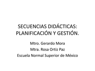 SECUENCIAS DIDÁCTICAS:
PLANIFICACIÓN Y GESTIÓN.
Mtro. Gerardo Mora
Mtra. Rosa Ortiz Paz
Escuela Normal Superior de México
 