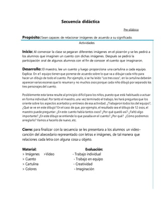 Secuencia didáctica
Pre silábico
Propósito: Sean capaces de relacionar imágenes de acuerdo a su significado.
Actividades
Inicio: Al comenzar la clase se pegaran diferentes imágenes en el pizarrón y se les pedirá a
los alumnos que imaginen un cuento con dichas imágenes. Después se pedirá la
participación oral de algunos alumnos con el fin de conocer el cuento que imaginaron.
Desarrollo: El maestro, lee un cuento y luego proporciona una cartulina a cada equipo.
Explica: En e1 equipo tienen que ponerse de acuerdo sobre lo que va a dibujar cada niño para
hacer un dibujo de todo el cuento. Por ejemplo, si se ha leído "Los tres osos", en la cartulina deberán
aparecer varias escenas que lo resuman y no muchos osos porque cada niño dibujó por separado los
tres personajes del cuento.
Posiblemente esta tarea resulte al principio difícil para los niños, puesto que está habituado a actuar
en forma individual. Por tanto el maestro, una vez terminado el trabajo, les hará preguntas que los
oriente sobre los aspectos acertados y erróneos de esa actividad. ¿Trabajaron todos los del equipo?,
¿Qué se ve en este dibujo? En el caso de que, por ejemplo, el resultado sea el dibujo de 12 osos, el
maestro puede preguntar: ¿En este cuento había tantos osos? ¿Por qué quedó así? ¿Faltó algo
importante? ¿En este dibujo se entiende lo que pasaba en el cuento? ¿Por qué? ¿Cómo podremos
arreglarlo? Vamos a hacerlo de nuevo, etc.
Cierre: para finalizar con la secuencia se les presentara a los alumnos un video-
canción del abecedario representado con letras e imágenes, de tal manera que
relaciones cada letra con alguna cosa u objeto.
Material: Evaluación:
> Imágenes >Video - Trabajo individual
> Cuento - Trabajo en equipo
> Cartulina - Creatividad
> Colores - Imaginación
 