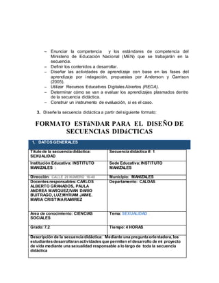  Enunciar la competencia y los estándares de competencia del
Ministerio de Educación Nacional (MEN) que se trabajarán en la
secuencia.
 Definir los contenidos a desarrollar.
 Diseñar las actividades de aprendizaje con base en las fases del
aprendizaje por indagación, propuestas por Anderson y Garrison
(2005).
 Utilizar Recursos Educativos Digitales Abiertos (REDA).
 Determinar cómo se van a evaluar los aprendizajes plasmados dentro
de la secuencia didáctica.
 Construir un instrumento de evaluación, si es el caso.
3. Diseñe la secuencia didáctica a partir del siguiente formato:
FORMATO ESTáNDAR PARA EL DISEÑO DE
SECUENCIAS DIDáCTICAS
1. DATOS GENERALES
Título de la secuencia didáctica:
SEXUALIDAD.
Secuencia didáctica #: 1.
Institución Educativa: INSTITUTO
MANIZALES ).
Sede Educativa:INSTITUTO
MANIZALES
Dirección: CALLE 29 NUMERO 16-40 Municipio: MANIZALES
Docentes responsables: CARLOS
ALBERTO GRANADOS, PAULA
ANDREA MARQUEZ,IVAN DARIO
BUITRAGO, LUZ MYRIAM JAIME.
MARIA CRISTINARAMIREZ
Departamento: CALDAS.
Área de conocimiento: CIENCIAS
SOCIALES.
Tema: SEXUALIDAD .
Grado: 7.2. Tiempo: 4 HORAS.
Descripción de la secuencia didáctica: Mediante una pregunta orientadora, los
estudiantes desarrollaran actividades que permiten el desarrollo de mi proyecto
de vida mediante una sexualidad responsable a lo largo de toda la secuencia
didáctica
 