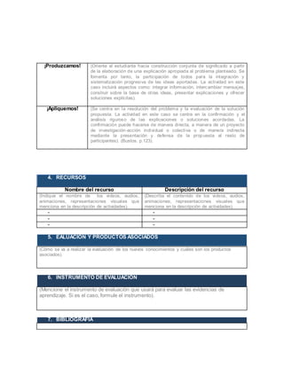 ¡Produzcamos! (Oriente al estudiante hacia construcción conjunta de significado a partir
de la elaboración de una explicación apropiada al problema planteado. Se
fomenta por tanto, la participación de todos para la integración y
sistematización progresiva de las ideas aportadas. La actividad en este
caso incluirá aspectos como: integrar información, intercambiar mensajes,
construir sobre la base de otras ideas, presentar explicaciones y ofrecer
soluciones explícitas).
¡Apliquemos! (Se centra en la resolución del problema y la evaluación de la solución
propuesta. La actividad en este caso se centra en la confirmación y el
análisis riguroso de las explicaciones o soluciones acordadas. La
confirmación puede hacerse de manera directa, a manera de un proyecto
de investigación-acción individual o colectiva o de manera indirecta
mediante la presentación y defensa de la propuesta al resto de
participantes). (Bustos. p.123).
4. RECURSOS
Nombre del recurso Descripción del recurso
(Indique el nombre de los videos, audios,
animaciones, representaciones visuales que
menciona en la descripción de actividades).
(Describa el contenido de los videos, audios,
animaciones, representaciones visuales que
menciona en la descripción de actividades).
- -
- -
- -
5. EALUACIÓN Y PRODUCTOS ASOCIADOS
(Cómo se va a realizar la evaluación de los nuevos conocimientos y cuáles son los productos
asociados).
6. INSTRUMENTO DE EVALUACIÓN
(Mencione el instrumento de evaluación que usará para evaluar las evidencias de
aprendizaje. Si es el caso, formule el instrumento).
7. BIBLIOGRAFÍA
 