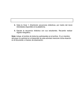 4. Suba la Guía 1: Diseñando secuencias didácticas, por medio del menú
Actividades disponible en la plataforma.
5. Ejecute la secuencia didáctica con sus estudiantes. Recuerde realizar
registro fotográfico.
Nota: incluya el nombre de todos los participantes en el archivo. Si un miembro
del grupo no participó en el desarrollo de esta actividad mencione dicha situación
en el documento a manera de observación.
 