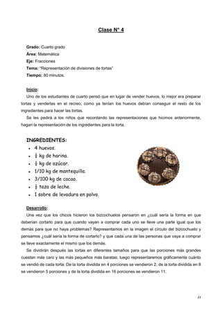 11
Clase N° 4
Grado: Cuarto grado
Área: Matemática
Eje: Fracciones
Tema: “Representación de divisiones de tortas”
Tiempo: 80 minutos.
Inicio:
Uno de los estudiantes de cuarto pensó que en lugar de vender huevos, lo mejor era preparar
tortas y venderlas en el recreo, como ya tenían los huevos debían conseguir el resto de los
ingredientes para hacer las tortas.
Se les pedirá a los niños que recordando las representaciones que hicimos anteriormente,
hagan la representación de los ingredientes para la torta.
INGREDIENTES:
● 4 huevos.
● ¼ kg de harina.
● ¼ kg de azúcar.
● 1/10 kg de mantequilla.
● 3/100 kg de cacao.
● ½ taza de leche.
● 1 sobre de levadura en polvo.
Desarrollo:
Una vez que los chicos hicieron los bizcochuelos pensaron en ¿cuál sería la forma en que
deberían cortarlo para que cuando vayan a comprar cada uno se lleve una parte igual que los
demás para que no haya problemas? Representamos en la imagen el círculo del bizcochuelo y
pensamos ¿cuál sería la forma de cortarlo? y que cada una de las personas que vaya a comprar
se lleve exactamente el mismo que los demás.
Se dividirán después las tortas en diferentes tamaños para que las porciones más grandes
cuestan más caro y las más pequeños más baratas; luego representaremos gráficamente cuánto
se vendió de cada torta: De la torta dividida en 4 porciones se vendieron 2, de la torta dividida en 8
se vendieron 5 porciones y de la torta dividida en 16 porciones se vendieron 11.
 