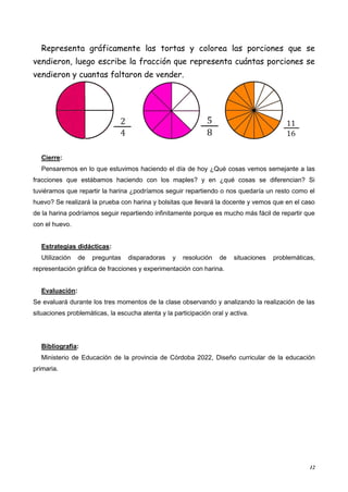 12
Representa gráficamente las tortas y colorea las porciones que se
vendieron, luego escribe la fracción que representa cuántas porciones se
vendieron y cuantas faltaron de vender.
Cierre:
Pensaremos en lo que estuvimos haciendo el día de hoy ¿Qué cosas vemos semejante a las
fracciones que estábamos haciendo con los maples? y en ¿qué cosas se diferencian? Si
tuviéramos que repartir la harina ¿podríamos seguir repartiendo o nos quedaría un resto como el
huevo? Se realizará la prueba con harina y bolsitas que llevará la docente y vemos que en el caso
de la harina podríamos seguir repartiendo infinitamente porque es mucho más fácil de repartir que
con el huevo.
Estrategias didácticas:
Utilización de preguntas disparadoras y resolución de situaciones problemáticas,
representación gráfica de fracciones y experimentación con harina.
Evaluación:
Se evaluará durante los tres momentos de la clase observando y analizando la realización de las
situaciones problemáticas, la escucha atenta y la participación oral y activa.
Bibliografía:
Ministerio de Educación de la provincia de Córdoba 2022, Diseño curricular de la educación
primaria.
 