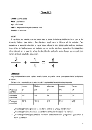 13
Clase N° 5
Grado: Cuarto grado
Área: Matemática
Eje: Fracciones
Tema: “Repartición de porciones de torta”
Tiempo: 80 minutos.
Inicio:
A los chicos les pareció que era buena idea la venta de tortas y decidieron hacer más al día
siguiente, hicieron tres tortas y las dividieron igual como lo hicieron el día anterior. Para
aprovechar lo que sobró también lo van a poner a la venta pero deben saber cuántas porciones
tienen ahora en total sumando los pasteles nuevos con las porciones sobrantes. Se realizará un
primer ejemplo en el pizarrón y los demás deberán realizarlos solos. Luego se compartirá de
manera oral qué resultados obtuvieron.
Desarrollo:
Seguidamente la docente copiará en el pizarrón un cuadro con el que desarrollarán la siguiente
actividad:
Teniendo en cuenta el cuadro a continuación responder las siguientes preguntas.
Lunes Martes Miércoles Jueves Viernes
Porciones
grandes
2/4 3/4 6/4 1/4 4/4
Porciones
medianas
5/8 7/8 3/8 2/8 1/8
Porciones
pequeñas
11/16 15/16 9/16 7/16 3/16
● ¿Cuántas porciones grandes se vendieron en total el lunes y el miércoles?
● ¿Cuántas porciones medianas se vendieron en total el miércoles y el viernes?
● ¿Cuántas porciones pequeñas se vendieron en total el martes y el jueves? ¿y cuantas el
lunes y viernes?
 