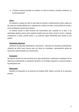 14
● ¿Cuántas porciones grandes se vendieron en toda la semana? ¿Cuántas medianas? ¿y
cuantas pequeñas?
Cierre:
Se realizará un repaso por todo lo visto hasta el momento y reflexionaremos sobre cuáles son
las cosas que resultan difíciles aun y realizaremos un afiche con ellas, el cual quedará en el aula y
se irá completando cuando sea necesario
La docente cerrará la clase llevando dos bizcochuelos para compartir en el aula, y los
estudiantes deberán pensar cómo podemos dividirlo para que todos coman lo mismo y después
analizaremos si sobra ¿cuánto sobra? y ¿si podemos seguir dividiéndolo para repartir lo que
queda?
Estrategias didácticas:
Utilización de preguntas disparadoras y del pizarrón, resolución de situaciones problemáticas,
utilización de afiche como recurso para uso diario de recordatorio, representación gráfica de
fracciones y experimentación con bizcochuelos
Evaluación:
Se evaluará durante los tres momentos de la clase observando y analizando la realización de las
situaciones problemáticas, la realización del afiche con el trabajo cooperativo, la escucha atenta y
la participación oral.
Bibliografía:
Ministerio de Educación de la provincia de Córdoba 2022, Diseño curricular de la educación
primaria.
 