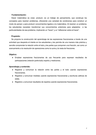 1
Fundamentación:
Hacer matemática es crear, producir, es un trabajo de pensamiento, que construye los
conceptos para resolver problemas, ofreciendo una variedad de condiciones para construir un
modo de pensar y para producir conocimientos ligados a la matemática. Al resolver un problema,
los estudiantes necesitan transformar sus conocimientos anteriores para adaptarlos a las
particularidades de ese problema, implicando un “hacer” y un “reflexionar sobre el hacer”.
Propósito:
Se propone la construcción del aprendizaje de las expresiones fraccionarias a través de una
actividad que despierte el interés en los estudiantes y les permita de una manera más práctica y
sencilla comprender la relación entre el todo y las partes que componen una fracción, así como un
acercamiento a la resolución de operaciones como la suma y la resta de fracciones.
Objetivo:
● Emplear expresiones fraccionarias de uso frecuente para expresar resultados de
participaciones (relación parte-todo) reparto y mediciones.
Aprendizaje y contenido:
● Registrar y comunicar la relación entre las partes y el todo usando expresiones
fraccionarias.
● Registrar y comunicar medidas usando expresiones fraccionarias y escrituras aditivas de
estás.
● Registrar y comunicar resultados de repartos usando expresiones fraccionarias.
 