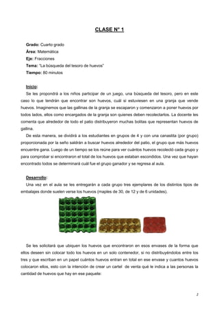 2
CLASE N° 1
Grado: Cuarto grado
Área: Matemática
Eje: Fracciones
Tema: “La búsqueda del tesoro de huevos”
Tiempo: 80 minutos
Inicio:
Se les propondrá a los niños participar de un juego, una búsqueda del tesoro, pero en este
caso lo que tendrán que encontrar son huevos, cuál si estuviesen en una granja que vende
huevos. Imaginemos que las gallinas de la granja se escaparon y comenzaron a poner huevos por
todos lados, ellos como encargados de la granja son quienes deben recolectarlos. La docente les
comenta que alrededor de todo el patio distribuyeron muchas bolitas que representan huevos de
gallina.
De esta manera, se dividirá a los estudiantes en grupos de 4 y con una canastita (por grupo)
proporcionada por la seño saldrán a buscar huevos alrededor del patio, el grupo que más huevos
encuentre gana. Luego de un tiempo se los reúne para ver cuántos huevos recolectó cada grupo y
para comprobar si encontraron el total de los huevos que estaban escondidos. Una vez que hayan
encontrado todos se determinará cuál fue el grupo ganador y se regresa al aula.
Desarrollo:
Una vez en el aula se les entregarán a cada grupo tres ejemplares de los distintos tipos de
embalajes donde suelen verse los huevos (maples de 30, de 12 y de 6 unidades).
Se les solicitará que ubiquen los huevos que encontraron en esos envases de la forma que
ellos deseen sin colocar todo los huevos en un solo contenedor, si no distribuyéndolos entre los
tres y que escriban en un papel cuántos huevos entran en total en ese envase y cuantos huevos
colocaron ellos, esto con la intención de crear un cartel de venta qué le indica a las personas la
cantidad de huevos que hay en ese paquete:
 