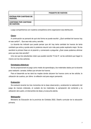 3
PAQUETE DE HUEVOS
ENTRAN POR CANTIDAD DE
HUEVOS:
CONTIENE POR CANTIDAD
DE HUEVOS:
Luego compartiremos con nuestros compañeros cómo organizaron esa distribución.
Cierre:
A continuación se pensará de qué otra forma se puede escribir: ¿Qué cantidad de huevos hay
en ese cartón?... Que sea más corta y sencilla.
La docente les indicará que puede pensar que ahí hay tanta cantidad de huevos de tanta
cantidad que entra y quizás esto lo podemos resumir aún más para poder explicarlo mejor. Se les
escribirá la primera frase en el pizarrón y comenzará a preguntar ¿Qué cosas podemos eliminar
para que sea más sencillo?
Una vez que los estudiantes noten que pueden escribir "X de X", se les solicitará que hagan lo
mismo con los tres cartones.
Estrategias didácticas:
Se les proporcionará el juego como medio de aprendizaje y los materiales dados por la docente
para realizarlo: canasta, bolitas que simulan los huevos.
Para el desarrollo se les dará los maples donde ubicaran los huevos como se les solicita, la
utilización de cuadros, por último la reflexión oral para seguir pensando.
Evaluación:
Se evaluará durante los tres momentos de la clase observando y analizando la realización del
juego de manera ordenada, el cuidado de los materiales, la apropiación del contenido y la
utilización del cuadro, el intercambio de ideas y la escucha atenta.
Bibliografía:
Ministerio de Educación de la provincia de Córdoba 2022, Diseño curricular de la educación
primaria.
 