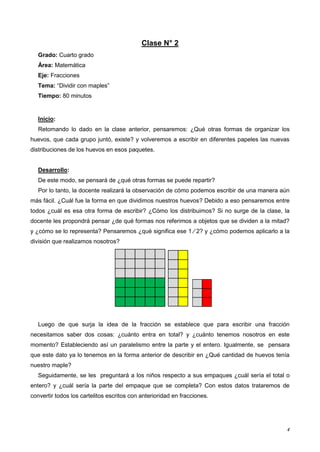 4
Clase N° 2
Grado: Cuarto grado
Área: Matemática
Eje: Fracciones
Tema: “Dividir con maples”
Tiempo: 80 minutos
Inicio:
Retomando lo dado en la clase anterior, pensaremos: ¿Qué otras formas de organizar los
huevos, que cada grupo juntó, existe? y volveremos a escribir en diferentes papeles las nuevas
distribuciones de los huevos en esos paquetes.
Desarrollo:
De este modo, se pensará de ¿qué otras formas se puede repartir?
Por lo tanto, la docente realizará la observación de cómo podemos escribir de una manera aún
más fácil. ¿Cuál fue la forma en que dividimos nuestros huevos? Debido a eso pensaremos entre
todos ¿cuál es esa otra forma de escribir? ¿Cómo los distribuimos? Si no surge de la clase, la
docente les propondrá pensar ¿de qué formas nos referimos a objetos que se dividen a la mitad?
y ¿cómo se lo representa? Pensaremos ¿qué significa ese 1 ⁄ 2? y ¿cómo podemos aplicarlo a la
división que realizamos nosotros?
Luego de que surja la idea de la fracción se establece que para escribir una fracción
necesitamos saber dos cosas: ¿cuánto entra en total? y ¿cuánto tenemos nosotros en este
momento? Estableciendo así un paralelismo entre la parte y el entero. Igualmente, se pensara
que este dato ya lo tenemos en la forma anterior de describir en ¿Qué cantidad de huevos tenía
nuestro maple?
Seguidamente, se les preguntará a los niños respecto a sus empaques ¿cuál sería el total o
entero? y ¿cuál sería la parte del empaque que se completa? Con estos datos trataremos de
convertir todos los cartelitos escritos con anterioridad en fracciones.
 