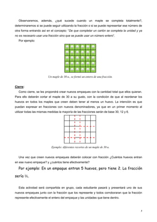 5
Observaremos, además, ¿qué sucede cuando un maple se completa totalmente?,
determinaremos si se puede seguir utilizando la fracción o si se puede representar ese número de
otra forma entrando así en el concepto: “De que completar un cartón se completa la unidad y ya
no es necesario usar una fracción sino que se puede usar un número entero”.
Por ejemplo:
Un maple de 30 u., se formó un entero de una fracción.
Cierre:
Como cierre, se les propondrá crear nuevos empaques con la cantidad total que ellos quieran.
Para ello deberán cortar el maple de 30 a su gusto, con la condición de que al reordenar los
huevos en todos los maples que creen deben tener al menos un huevo. La intención es que
puedan expresar en fracciones con nuevos denominadores, ya que en un primer momento al
utilizar todas las mismas medidas la mayoría de las fracciones serán de base 30, 12 y 6.
Ejemplo: diferentes recortes de un maple de 30 u.
Una vez que creen nuevos empaques deberán colocar con fracción ¿Cuántos huevos entran
en ese nuevo empaque? y ¿cuántos tiene efectivamente?
Por ejemplo: En un empaque entran 5 huevos, pero tiene 2. La fracción
sería ⅖.
Esta actividad será compartida en grupo, cada estudiante pasará y presentará uno de sus
nuevos empaques junto con la fracción que los represente y todos corroboraran que la fracción
represente efectivamente el entero del empaque y las unidades que tiene dentro.
 