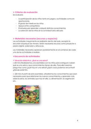 4
 Criterios de evaluación
Se evaluará:
- La participación de los niños tanto en juegos y actividades como en
aportaciones
- El grado de interés en los niños
- Apoyo entre compañeros
- El esfuerzo por aprender y adquirir distintos conocimientos
- La atención de los niños en la actividad fuera del aula
 Materiales necesarios (recursos y espacios)
Las actividades mayormente se realizarán dentro del aula, excepto la
excursión al parque San Amaro. Serán necesarios recursos como proyector o
pizarra digital, ordenador y altavoces.
Los materiales necesarios aparecen posteriormente en el comienzo de cada
una de las actividades a realizar.
Secuencia de actividades
1ª Situación didáctica: ¿Qué es una selva?
 (30 min)-Realizaremos una asamblea con los niños para averiguar si saben
qué es una selva y que conocimientos tienen de ella. Para ello haremos
preguntas como ¿qué hay en una selva? ¿Qué cosas podemos encontrar?
¿Dónde está? Etc.
 (30 min)-A partir de esta asamblea, añadiremos los conocimientos que sean
necesarios para que relacionen los nuevos conocimientos y aprendan más
sobre la selva, los animales que hay en ella, su alimentación, la vegetación
etc.
 