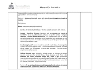 Planeación Didáctica
laspropiedadesycaracterísticas de cosas que no podemosver(estructurade lamateria
y propiedades de los materiales).
Subtema 2: Ideas en la historia de acerca de la naturaleza continua y discontinua de la
materia.
Definiciones:
Átomo: Indivisible (Leocipo y Demócrito).
Las ideas de Demócrito, Aristóteles y Newton sobre la estructura de la materia.
Leucipo y Demócrito (griegos): Pensaban que los átomos eran eternos e
inmutables: si no se podían dividir, entonces no podían cambiar y tampoco
destruirse o crearse (materia discontinua). Que había distintos tipos de átomos
que se distinguíanpor su tamaño y su forma moviéndose para combinarse por eso
consideraban necesario el vacío donde los átomos podían desplazarse, todo está
constituido de átomos y vacío.
Aristóteles(griego):Pensaren el vacío iba contra la propia lógica, el vacío significa
ausenciade materia, es decir “nada”, y la nada simplemente “no existe”, pensaba
que el espacio está definido por el cuerpo que lo ocupa, y si no hay cuerpo,
simplemente no hay espacio.
Materia continua: Según Aristóteles porque siempre es extensa, no existen
espacios vacíos en ella, consideraba que todas las cosas en la Tierra están
formadas por cuatro elementos: fuego, aire, tierra y agua (elementos
imperfectos),combinándosede maneracontinuaoriginaban todo lo que existe. Lo
que contiene el cieloes el quinto elemento llamado éter, consideraba que el éter
era perfecto, indivisible, eterno e inmutable.
Subtema 3.- La construcción de un modelo para explicar la materia: el modelo
cinético molecular. Aportaciones de Clausius, Maxwell y Bolztmann.
 