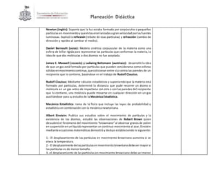 Planeación Didáctica
Newton (inglés): Suponía que la luz estaba formada por corpúsculos o pequeñas
partículas enmovimientoyque éstaseranlanzadasa gran velocidadporlasfuentes
luminosas. Explicó la reflexión (rebote de esas partículas) y refracción (cambio de
dirección y rapidez al cambiar el medio).
Daniel Bernoulli (suizo): Modelo cinético corpuscular de la materia como una
esfera de billar rígida para representar las partículas que conforman la materia, la
idea de que dos moléculas o dos átomos no fue aceptada.
James C. Maxwell (escocés) y Ludwing Boltzmann (austriaco): desarrolló la idea
de que un gas está formado por partículas que pueden considerarse como esferas
sólidasenmovimientocontinuo,que colisionan entre sí y contra las paredes de un
recipiente que lo contiene, basándose en el trabajo de Rudolf Clausius.
Rudolf Clauisus: Mediante cálculos estadísticos y suponiendo que la materia está
formado por partículas, determinó la distancia que pude recorrer un átomo o
molécula en un gas antes de impactarse con otra o con las paredes del recipiente
que lo contiene, una molécula puede moverse en cualquier dirección en un gas
auxiliándose para su estudio de la Mecánica Estadística.
Mecánica Estadística: rama de la física que incluye las leyes de probabilidad y
estadística en combinación con la mecánica newtoniana.
Albert Einstein: Publica sus estudios sobre el movimiento de partículas y la
existencia de los átomos, estudió las observaciones de Robert Brown quien
descubrió el fenómeno del movimiento “browniano” al observar granos de polen
ensuspensiónenunlíquidorepresentan un continuo movimiento al azar, Einstein
mediante ecuacionesmatemáticas demostró y dedujo estableciendo lo siguiente:
1.- El desplazamiento de las partículas en movimiento browniano aumenta si se
eleva la temperatura.
2.- El desplazamientode laspartículasenmovimientobrownianodebe ser mayor si
las partículas es de menor tamaño.
3.-el desplazamiento de las partículas en movimiento browniano debe ser menor
 