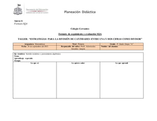 Planeación Didáctica
Anexo 6
Formato SQA
Colegio Cervantes
Formato de seguimiento y evaluación SQA
TALLER: “ESTRATEGIAS PARA LA DIVISIÓN DE CANTIDADES ENTRE UNA Y DOS CIFRAS COMO DIVISOR”
Asignatura: Matemáticas Nivel: Primaria Grado: 4º. Grado Grupo “A”
Fecha: 24 de septiembre del 2015 Responsable del taller: Profr. Adonisedec
González Jarquín
Nombre del alumno:
Eje temático: Sentido numérico y pensamiento algebraico.
Tema:
Aprendizaje esperado:
Tiempo:
Lo que sé Lo quiero saber Lo que aprendí
 