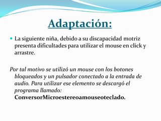 Adaptación:
 La siguiente niña, debido a su discapacidad motriz
 presenta dificultades para utilizar el mouse en click y
 arrastre.

Por tal motivo se utilizó un mouse con los botones
  bloqueados y un pulsador conectado a la entrada de
  audio. Para utilizar ese elemento se descargó el
  programa llamado:
  ConversorMicroestereoamouseoteclado.
 